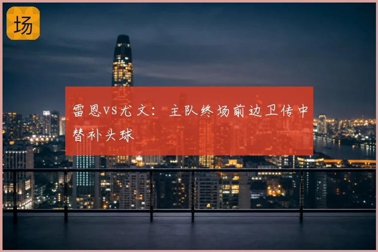 雷恩vs尤文：主队终场前边卫传中替补头球