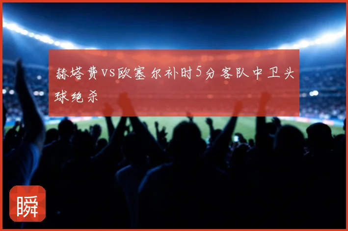 赫塔费vs欧塞尔补时5分客队中卫头球绝杀